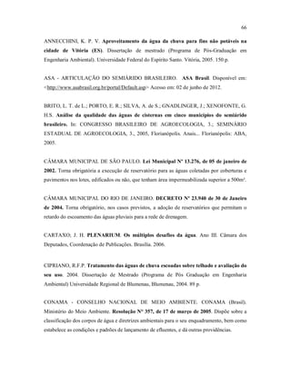66
ANNECCHINI, K. P. V. Aproveitamento da água da chuva para fins não potáveis na
cidade de Vitória (ES). Dissertação de mestrado (Programa de Pós-Graduação em
Engenharia Ambiental). Universidade Federal do Espírito Santo. Vitória, 2005. 150 p.
ASA - ARTICULAÇÃO DO SEMIÁRIDO BRASILEIRO. ASA Brasil. Disponível em:
<http://www.asabrasil.org.br/portal/Default.asp> Acesso em: 02 de junho de 2012.
BRITO, L. T. de L.; PORTO, E. R.; SILVA, A. de S.; GNADLINGER, J.; XENOFONTE, G.
H.S. Análise da qualidade das águas de cisternas em cinco municípios do semiárido
brasileiro. In: CONGRESSO BRASILEIRO DE AGROECOLOGIA, 3.; SEMINÁRIO
ESTADUAL DE AGROECOLOGIA, 3., 2005, Florianópolis. Anais... Florianópolis: ABA,
2005.
CÂMARA MUNICIPAL DE SÃO PAULO. Lei Municipal Nº 13.276, de 05 de janeiro de
2002. Torna obrigatória a execução de reservatório para as águas coletadas por coberturas e
pavimentos nos lotes, edificados ou não, que tenham área impermeabilizada superior a 500m².
CÂMARA MUNICIPAL DO RIO DE JANEIRO. DECRETO Nº 23.940 de 30 de Janeiro
de 2004. Torna obrigatório, nos casos previstos, a adoção de reservatórios que permitam o
retardo do escoamento das águas pluviais para a rede de drenagem.
CARTAXO; J. H. PLENARIUM. Os múltiplos desafios da água. Ano III. Câmara dos
Deputados, Coordenação de Publicações. Brasília. 2006.
CIPRIANO, R.F.P. Tratamento das águas de chuva escoadas sobre telhado e avaliação do
seu uso. 2004. Dissertação de Mestrado (Programa de Pós Graduação em Engenharia
Ambiental) Universidade Regional de Blumenau, Blumenau, 2004. 89 p.
CONAMA - CONSELHO NACIONAL DE MEIO AMBIENTE. CONAMA (Brasil).
Ministério do Meio Ambiente. Resolução N° 357, de 17 de março de 2005. Dispõe sobre a
classificação dos corpos de água e diretrizes ambientais para o seu enquadramento, bem como
estabelece as condições e padrões de lançamento de efluentes, e dá outras providências.
 