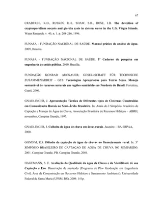 67
CRABTREE, K.D., RUSKIN, R.H., SHAW, S.B., ROSE, J.B. The detection of
cryptosporidium oocysts and giardia cysts in cistern water in the U.S. Virgin Islands.
Water Research. v. 40, n. 1. p. 208-216, 1996.
FUNASA - FUNDAÇÃO NACIONAL DE SAÚDE. Manual prático de análise de água.
2009, Brasília.
FUNASA - FUNDAÇÃO NACIONAL DE SAÚDE. 5º Caderno de pesquisa em
engenharia de saúde pública. 2010, Brasília.
FUNDAÇÃO KONRAD ADENAUER; GESELLSCHAFT FÜR TECHNISCHE
ZUSAMMENARBEIT – GTZ. Tecnologias Apropriadas para Terras Secas. Manejo
sustentável de recursos naturais em regiões semiáridas no Nordeste do Brasil. Fortaleza,
Ceará. 2006.
GNADLINGER, J. Apresentação Técnica de Diferentes tipos de Cisternas Construídas
em Comunidades Rurais no Semi-Árido Brasileiro. In: Anais do I Simpósio Brasileiro de
Captação e Manejo de Água de Chuva, Associação Brasileira de Recursos Hídricos – ABRH,
novembro, Campina Grande, 1997.
GNADLINGER, J. Colheita de água de chuva em áreas rurais. Juazeiro – BA: IRPAA,
2000.
GONDIM, R.S. Difusão da captação de água de chuvas no financiamento rural. In: 3°
SIMPÓSIO BRASILEIRO DE CAPTAÇAO DE AGUA DE CHUVA NO SEMIÁRIDO.
2001. Campina Grande, PB. Campina Grande, 2001.
HAGEMANN, S. E. Avaliação da Qualidade da água da Chuva e da Viabilidade de sua
Captação e Uso. Dissertação de mestrado (Programa de Pós- Graduação em Engenharia
Civil, Área de Concentração em Recursos Hídricos e Saneamento Ambiental). Universidade
Federal de Santa Maria (UFSM, RS), 2009. 141p.
 