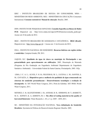 68
IDEC - INSTITUTO BRASILEIRO DE DEFESA DO CONSUMIDOR; MMA -
MINISTÉRIO DO MEIO AMBIENTE; MEC - MINISTÉRIO DA EDUCAÇÃO; Consumers
International. Consumo sustentável: Manual de educação. Brasília. 2005.
INPE- INSTITUTO DE PESQUISAS ESPACIAIS. Consulta Específica ao Banco de Dados
PCD. Disponível em: <http://www.sinda.crn2.inpe.br/PCD/historico/consulta_pcdm.jsp>
Acesso em 10 de junho de 2012.
IBGE - INSTITUTO BRASILEIRO DE GEOGRAFIA E ESTATÍSTICA. IBGE (Brasil).
Disponível em: <http://www.ibge.gov.br > Acesso em: 11 de fevereiro de 2013.
INSA - INSTITUTO NACIONAL DO SEMIÁRIDO. Recursos hídricos em regiões áridas
e semiáridas. Campina Grande, PB. 2011.
JAQUES, R.C. Qualidade da água de chuva no município de Florianópolis e sua
potencialidade para aproveitamento em edificações. 2005. Dissertação de Mestrado
(Programa de Pós Graduação em Engenharia Ambiental Departamento de Engenharia
Sanitária e Ambiental) – Universidade Federal de Santa Catarina, Florianópolis, 2005. 102p.
LIMA, J. C. A. L.; ALVES, F. H. B.; FIGUEIRAS, M. L.; LUCENA, L. M.; SANTOS, S.
M.; GAVAZZA, S.. Dispositivos para a melhoria da qualidade da água armazenada em
cisternas do semiárido pernambucano - Desenvolvimento tecnológico e avaliação de
desempenho. In: XIV World Water Congress, 2011, Porto de Galinhas. XIV IWRA World
Water Congress, 2011.
MENDEZ, C. B.; KLENZENDORF, J. B.; AFSHAR, B. R.; SIMMONS, M. T.; BARRETT,
M. E.; KINNEY, K. A.; KIRISITS, M. J.. The effect of rooﬁng material on the quality of
harvested Rainwater. Water Research, v. 45, n. 5, p. 2049 – 2059, 2011.
MI - MINISTÉRIO DA INTEGRAÇÃO NACIONAL. Nova delimitação do Semiárido
Brasileiro. Secretaria de Politicas de Desenvolvimento Regional. Brasília. 2005.
 