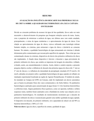 RESUMO
AVALIAÇÃO DA INFLUÊNCIA DO DESCARTE DAS PRIMEIRAS ÁGUAS
DE CHUVA SOBRE A QUALIDADE BACTERIOLÓGICA DA ÁGUA CAPTADA
EM TELHADO
Devido ao crescente problema da escassez da água de boa qualidade, faz-se cada vez mais
necessário o desenvolvimento de pesquisas que busquem soluções acerca do tema. Assim,
com o propósito de minimizar a carência de água, nos últimos anos vem sendo estudado,
principalmente, o reúso de águas residuárias e o aproveitamento da água de chuva. Com
relação ao aproveitamento da água de chuva, vem-se utilizando uma tecnologia milenar
bastante simples, as cisternas, para armazenar a água de chuva e destiná-la ao consumo
humano. No entanto, a qualidade bacteriológica da água armazenada em cisternas é afetada
diretamente pelos contaminantes que escoam pela superfície de captação. Para evitar que essa
contaminação alcance às cisternas, dispositivos de desvio dos primeiros milímetros de chuva
são implantados. A função desse dispositivo é desviar e descartar a água proveniente do
primeiro milímetro de chuva, que contêm as impurezas da lavagem da atmosfera e telhado,
evitando, assim, seu encaminhamento à cisterna. Assim, dentre o cenário exposto, a presente
pesquisa objetiva avaliar a influência do descarte das primeiras águas de chuva (do 1° mm ao
4° mm de chuva), e a influência da intensidade da precipitação simulada (23,74 mm/h e 46
mm/h, adotadas em projeto) sobre a qualidade bacteriológica da água captada em telhado em
instalação experimental localizada na região do Agreste Pernambucano. O módulo de estudo,
foi instalado no Campus da UFPE em Caruaru, onde foi implantado um desvio automático
que se baseia no princípio físico dos vasos comunicantes e do fecho hídrico. Os parâmetros
bacteriológicos analisados para caracterização da água foram: E. Coli, bactérias heterotróficas
e coliformes totais. Alguns parâmetros físico-químicos, como cor aparente, turbidez e sólidos
suspensos totais, também foram analisados com a finalidade de avaliar suas relações com os
parâmetros bacteriológicos. Os resultados de monitoramento mostraram que o descarte do
primeiro milímetro de chuva é essencial para garantir uma melhor qualidade da água captada.
O dispositivo de descarte, do primeiro milímetro, teve capacidade de reduzir em até 98% as
bactérias heterotróficas e 100% a E. Coli.
Palavras-chave: água de chuva, superfície de contato, qualidade de água.
 