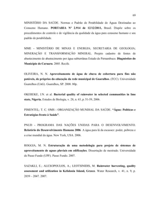 69
MINISTÉRIO DA SAÚDE. Normas e Padrão de Potabilidade de Águas Destinadas ao
Consumo Humano. PORTARIA Nº 2.914 de 12/12/2011, Brasil. Dispõe sobre os
procedimentos de controle e de vigilância da qualidade da água para consumo humano e seu
padrão de potabilidade.
MME - MINISTÉRIO DE MINAS E ENERGIA; SECRETARIA DE GEOLOGIA;
MINERAÇÃO E TRANSFORMAÇÃO MINERAL. Projeto cadastro de fontes de
abastecimento de abastecimento por água subterrânea Estado de Pernambuco. Diagnóstico do
Município de Caruaru. 2005. Recife.
OLIVEIRA, N. N. Aproveitamento de água de chuva de cobertura para fins não
potáveis, de próprios da educação da rede municipal de Guarulhos. (TCC). Universidade
Guarulhos (UnG). Guarulhos, SP. 2008. 80p.
OKEREKE, J.N. et al. Bacterial quality of rainwater in selected communities in Imo
state, Nigeria. Estudos de Biologia, v. 28, n. 63, p. 51-59, 2006.
PIMENTEL; T. C. OMS - ORGANIZAÇÃO MUNDIAL DA SAÚDE. “Água: Políticas e
Estratégias frente à Saúde”.
PNUD - PROGRAMA DAS NAÇÕES UNIDAS PARA O DESENVOLVIMENTO.
Relatório do Desenvolvimento Humano 2006. A água para lá da escassez: poder, pobreza e
a crise mundial da água. New York, USA. 2006.
ROGGIA, M. N. Estruturação de uma metodologia para projeto de sistemas de
aproveitamento de aguas pluviais em edificações. Dissertação de mestrado. Universidade
de Passo Fundo (UPF). Passo Fundo. 2007.
SAZAKLI, E.; ALEXOPOULOS, A.; LEOTSINIDIS, M. Rainwater harvesting, quality
assessment and utilization in Kefalonia Island, Greece. Water Research, v. 41, n. 9, p.
2039 – 2047. 2007.
 