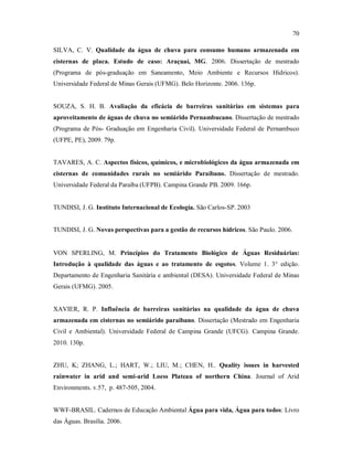 70
SILVA, C. V. Qualidade da água de chuva para consumo humano armazenada em
cisternas de placa. Estudo de caso: Araçuaí, MG. 2006. Dissertação de mestrado
(Programa de pós-graduação em Saneamento, Meio Ambiente e Recursos Hídricos).
Universidade Federal de Minas Gerais (UFMG). Belo Horizonte. 2006. 136p.
SOUZA, S. H. B. Avaliação da eficácia de barreiras sanitárias em sistemas para
aproveitamento de águas de chuva no semiárido Pernambucano. Dissertação de mestrado
(Programa de Pós- Graduação em Engenharia Civil). Universidade Federal de Pernambuco
(UFPE, PE), 2009. 79p.
TAVARES, A. C. Aspectos físicos, químicos, e microbiológicos da água armazenada em
cisternas de comunidades rurais no semiárido Paraibano. Dissertação de mestrado.
Universidade Federal da Paraíba (UFPB). Campina Grande PB. 2009. 166p.
TUNDISI, J. G. Instituto Internacional de Ecologia. São Carlos-SP. 2003
TUNDISI, J. G. Novas perspectivas para a gestão de recursos hídricos. São Paulo. 2006.
VON SPERLING, M. Princípios do Tratamento Biológico de Águas Residuárias:
Introdução à qualidade das águas e ao tratamento de esgotos. Volume 1. 3° edição.
Departamento de Engenharia Sanitária e ambiental (DESA). Universidade Federal de Minas
Gerais (UFMG). 2005.
XAVIER, R. P. Influência de barreiras sanitárias na qualidade da água de chuva
armazenada em cisternas no semiárido paraibano. Dissertação (Mestrado em Engenharia
Civil e Ambiental). Universidade Federal de Campina Grande (UFCG). Campina Grande.
2010. 130p.
ZHU, K; ZHANG, L.; HART, W.; LIU, M.; CHEN, H.. Quality issues in harvested
rainwater in arid and semi-arid Loess Plateau of northern China. Journal of Arid
Environments. v.57, p. 487-505, 2004.
WWF-BRASIL. Cadernos de Educação Ambiental Água para vida, Água para todos: Livro
das Águas. Brasília. 2006.
 