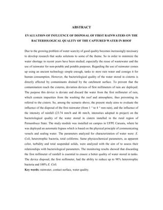 ABSTRACT
EVALUATION OF INFLUENCE OF DISPOSAL OF FIRST RAINWATERS ON THE
BACTERIOLOGICAL QUALITY OF THE CAPTURED WATER IN ROOF
Due to the growing problem of water scarcity of good quality becomes increasingly necessary
to develop research that seeks solutions to some of the theme. So in order to minimize the
water shortage in recent years have been studied, especially the reuse of wastewater and the
use of rainwater for non-potable and potable purposes. Regarding the use of rainwater comes
up using an ancient technology simple enough, tanks to store rain water and consign it for
human consumption. However, the bacteriological quality of the water stored in cisterns is
directly affected by contaminants drained by the catchment surface. To prevent that the
contamination reach the cisterns, deviation devices of first millimeters of rain are deployed.
The purpose this device is deviate and discard the water from the first millimeter of rain,
which contain impurities from the washing the roof and atmosphere, thus preventing its
referral to the cistern. So, among the scenario above, the present study aims to evaluate the
influence of the disposal of the first rainwater (from 1 ° to 4 ° mm rain), and the influence of
the intensity of rainfall (23.74 mm/h and 46 mm/h, intensities adopted in project) on the
bacteriological quality of the water stored in cistern installed in the rural region of
Pernambuco State. The study module was installed on campus in UFPE Caruaru, where he
was deployed an automatic bypass which is based on the physical principle of communicating
vessels and sealing water. The parameters analyzed for characterization of water were: E.
Coli, heterotrophic bacteria, total coliforms. Same physicochemical parameters, as apparent
color, turbidity and total suspended solids, were analyzed with the aim of to assess their
relationships with bacteriological parameters. The monitoring results showed that discarding
the first millimeter of rainfall is essential to ensure a better quality of water stored in tanks.
The device disposal, the first millimeter, had the ability to reduce up to 98% heterotrophic
bacteria and 100% E. Coli.
Key words: rainwater, contact surface, water quality.
 
