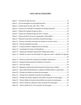 LISTA DE ILUSTRAÇÕES
Figura 1 – Consumo de água por setor..................................................................................16
Figura 2 – Área de abrangência do Semiárido brasileiro .......................................................20
Figura 3 – Isoietas anuais no país, entre 1961 e 1990............................................................21
Figura 4 – Cisterna em construção no Semiárido do Nordeste Brasileiro...............................25
Figura 5 – Sistema de Captação de água de chuva ................................................................28
Figura 6 – Sistema de condução da água de chuva a cisterna ................................................30
Figura 7 – Sistema de desvio de vasos comunicantes e fecho hídrico....................................31
Figura 8 – Dispositivo para desvio automático das primeiras águas ......................................32
Figura 9 – Cisternas construídas com placas de cimento e com tela e arame. ........................33
Figura 10 – Cisterna construída com tijolo............................................................................34
Figura 11 – Cisterna de tijolos e argamassa de cal enterrada .................................................35
Figura 12 – Localização de Caruaru em Pernambuco............................................................41
Figura 13 – Esquema da instalação experimental: módulo para estudo..................................43
Figura 14 – Detalhe do sistema de distribuição dos aspersores sobre a superfície de captação
.............................................................................................................................................43
Figura 15 – Painel de controle das operações da instalação experimental ..............................45
Figura 16 – Esquema de funcionamento do dispositivo de desvio .........................................46
Figura 17 – Curva do sistema ...............................................................................................49
Figura 18 – Mangueira utilizada para direcionamento das águas para os baldes ....................50
Figura 19 – Água sendo direcionada para os respectivos baldes durante o experimento ........51
Figura 20 – Variação da turbidez nos pontos de amostragem ................................................57
Figura 21 – Variação da cor aparente nos pontos de amostragem..........................................58
Figura 22 – Variação dos sólidos suspensos totais (SST) nos pontos de amostragem ............59
Figura 23 – Valores obtidos de bactérias heterotróficas nos pontos de amostragem...............60
Figura 24 – Valores obtidos de coliformes totais nos pontos de amostragem.........................61
Figura 25 – Valores obtidos de E. Coli nos pontos de amostragem........................................62
 