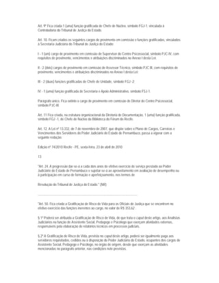 Art. 9º Fica criada 1 (uma) função gratificada de Chefe de Núcleo, símbolo FGJ-1, vinculada à
Controladoria do Tribunal de Justiça do Estado.

Art. 10. Ficam criados os seguintes cargos de provimento em comissão e funções gratificadas, vinculados
à Secretaria Judiciária do Tribunal de Justiça do Estado:

I - 1 (um) cargo de provimento em comissão de Supervisor do Centro Psicossocial, símbolo PJC-IV, com
requisitos de provimento, vencimentos e atribuições discriminados no Anexo I desta Lei;

II - 2 (dois) cargos de provimento em comissão de Assessor Técnico, símbolo PJC III, com requisitos de
provimento, vencimentos e atribuições discriminados no Anexo I desta Lei;

III - 2 (duas) funções gratificadas de Chefe de Unidade, símbolo FGJ -2;

IV - 1 (uma) função gratificada de Secretaria e Apoio Administrativo, símbolo FSJ-1.

Parágrafo único. Fica extinto o cargo de provimento em comissão de Diretor do Centro Psicossocial,
símbolo PJC-III.

Art. 11 Fica criada, na estrutura organizacional da Diretoria de Documentação, 1 (uma) função gratificada,
símbolo FGJ -1, de Chefe de Núcleo da Biblioteca do Fórum do Recife.

Art. 12. A Lei nº 13.332, de 7 de novembro de 2007, que dispõe sobre o Plano de Cargos, Carreiras e
Vencimentos dos Servidores do Poder Judiciário do Estado de Pernambuco, passa a vigorar com a
seguinte redação:

Edição nº 74/2010 Recife - PE, sexta-feira, 23 de abril de 2010

13

"Art. 24. A progressão dar-se-á a cada dois anos de efetivo exercício de serviço prestado ao Poder
Judiciário do Estado de Pernambuco e sujeitar-se-á ao aproveitamento em avaliação de desempenho ou
à participação em curso de formação e aperfeiçoamento, nos termos de

Resolução do Tribunal de Justiça do Estado." (NR)

......................................................................................................................

"Art. 50. Fica criada a Gratificação de Risco de Vida para os Oficiais de Justiça que se encontrem no
efetivo exercício das funções inerentes ao cargo, no valor de R$ 353,62 .

§ 1º Poderá ser atribuída a Gratificação de Risco de Vida, de que trata o caput deste artigo, aos Analistas
Judiciários na função de Assistente Social, Pedagogo e Psicólogo que exerçam atividades externas,
responsáveis pela elaboração de relatórios técnicos em processos judiciais.

§ 2º A Gratificação de Risco de Vida, prevista no caput deste artigo, poderá ser igualmente paga aos
servidores requisitados, cedidos ou à disposição do Poder Judiciário do Estado, ocupantes dos cargos de
Assistente Social, Pedagogo e Psicólogo, no órgão de origem, desde que exerçam as atividades
mencionadas no parágrafo anterior, nas condições nele previstas.
 