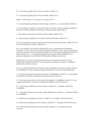 VIII - 3 (três) funções gratificadas de Gerente de Projeto, símbolo FGJ-1;

IX - 6 (sete) funções gratificadas de Chefe de Unidade, símbolo FGJ-2;

Edição nº 74/2010 Recife - PE, sexta-feira, 23 de abril de 2010 11

X - 18 (dezoito) funções gratificadas de Líder de Equipe, símbolo FLJ -1, no valor unitário de R$523,30.

§ 1º Ficam extintos os seguintes cargos de provimento em comissão e funções gratificadas, atualmente
existentes no âmbito da Diretoria de Informática, extinta por força da edição desta Lei:

I - 1(um) cargo de provimento em comissão de Diretor Adjunto, símbolo PJC-III;

II - 4 (quatro) funções gratificadas de Secretaria de Apoio Administrativo, símbolo FSJ-1.

§ 2º Fica transformado o cargo de provimento em comissão de Diretor de Informática, símbolo PJC II, em
Diretor de Atendimento ao Usuário, símbolo PJC-II.

Art. 3º Fica transferida, da Secretaria de Administração, para a Coordenadoria de Planejamento
Estratégico e Gestão, a Assessoria Econômica Financeira, composta de 1 (um) cargo de provimento em
comissão de Assessor Técnico de Orçamento, símbolo PJC-III, 3 (três) funções gratificadas de Chefe de
Núcleo, símbolo FGJ- 1, e 1 (uma) função gratificada de Secretaria e Apoio Administrativo, FSJ-1,
passando a denominarse Coordenadoria de Planejamento Estratégico e Orçamento.

Parágrafo único. Fica criado 1 (um) cargo de provimento em comissão de Assessor Técnico de
Planejamento Estratégico, símbolo PJC-III, com requisitos de provimento, vencimentos e atribuições
discriminados no Anexo I desta Lei.

Art. 4º Fica a Diretoria Financeira do Tribunal de Justiça desdobrada em Diretoria Financeira e Diretoria
de Contabilidade e criados os seguintes cargos de provimento em comissão e funções gratificadas:

I - 1 (um) cargo de provimento em comissão de Diretor de Contabilidade, símbolo PJC - II, com requisitos
de provimento, vencimentos e atribuições discriminados no Anexo I desta Lei;

II - 1 (um) cargo de provimento em comissão de Diretor Adjunto de Contabilidade, símbolo PJC-III, com
requisitos de provimento, vencimentos e atribuições discriminados no Anexo I desta Lei;

III - 5 (cinco) funções gratificadas de Chefe de Núcleo, símbolo FGJ -1, vinculadas à Diretoria de
Contabilidade;

IV - 1 (uma) função gratificada de Secretaria e Apoio Administrativo, símbolo FSJ -1, vinculada à Diretoria
de Contabilidade;

V - 4 (quatro) funções gratificadas de Gerente, símbolo FGJ-1, vinculadas à Diretoria Financeira;

VI - 3 (três) funções gratificadas de Chefe de Núcleo, símbolo FGJ-1, vinculadas à Diretoria Financeira;

VII - 10 (dez) funções gratificadas de Chefe de Unidade, símbolo FGJ-2, vinculadas à Diretoria
Financeira.
 