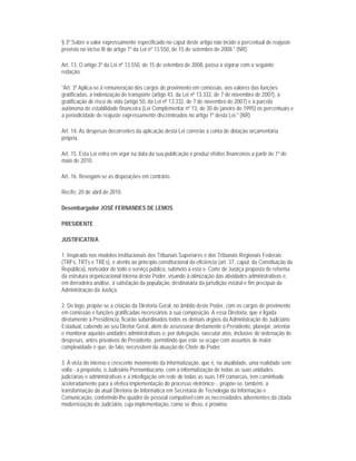 § 3º Sobre o valor expressamente especificado no caput deste artigo não incide o percentual de reajuste
previsto no inciso III do artigo 1º da Lei nº 13.550, de 15 de setembro de 2008." (NR)

Art. 13. O artigo 3º da Lei nº 13.550, de 15 de setembro de 2008, passa a vigorar com a seguinte
redação:

"Art. 3º Aplica-se à remuneração dos cargos de provimento em comissão, aos valores das funções
gratificadas, à indenização de transporte (artigo 43, da Lei nº 13.332, de 7 de novembro de 2007), à
gratificação de risco de vida (artigo 50, da Lei nº 13.332, de 7 de novembro de 2007) e à parcela
autônoma de estabilidade financeira (Lei Complementar nº 13, de 30 de janeiro de 1995) os percentuais e
a periodicidade de reajuste expressamente discriminados no artigo 1º desta Lei." (NR)

Art. 14. As despesas decorrentes da aplicação desta Lei correrão à conta de dotação orçamentária
própria.

Art. 15. Esta Lei entra em vigor na data da sua publicação e produz efeitos financeiros a partir de 1º de
maio de 2010.

Art. 16. Revogam-se as disposições em contrário.

Recife, 20 de abril de 2010.

Desembargador JOSÉ FERNANDES DE LEMOS

PRESIDENTE

JUSTIFICATIVA

1. Inspirado nos modelos institucionais dos Tribunais Superiores e dos Tribunais Regionais Federais
(TRFs, TRTs e TREs), e atento ao princípio constitucional da eficiência (art. 37, caput, da Constituição da
República), norteador de todo o serviço público, submeto a esta e. Corte de Justiça proposta de reforma
da estrutura organizacional interna deste Poder, visando à otimização das atividades administrativas e,
em derradeira análise, à satisfação da população, destinatária da jurisdição estatal e fim precípuo da
Administração da Justiça.

2. De logo, propõe-se a criação da Diretoria Geral, no âmbito deste Poder, com os cargos de provimento
em comissão e funções gratificadas necessários à sua composição. A essa Diretoria, que é ligada
diretamente à Presidência, ficarão subordinados todos os demais órgãos da Administração do Judiciário
Estadual, cabendo ao seu Diretor Geral, além de assessorar diretamente o Presidente, planejar, orientar
e monitorar aquelas unidades administrativas e, por delegação, executar atos, inclusive de ordenação de
despesas, antes privativos do Presidente, permitindo que este se ocupe com assuntos de maior
complexidade e que, de fato, necessitem da atuação do Chefe do Poder.

3. À vista do intenso e crescente movimento da informatização, que é, na atualidade, uma realidade sem
volta - a propósito, o Judiciário Pernambucano, com a informatização de todas as suas unidades
judiciárias e administrativas e a interligação em rede de todas as suas 149 comarcas, tem caminhado
aceleradamente para a efetiva implementação do processo eletrônico -, propõe-se, também, a
transformação da atual Diretoria de Informática em Secretaria de Tecnologia da Informação e
Comunicação, conferindo-lhe quadro de pessoal compatível com as necessidades advenientes da citada
modernização do Judiciário, cuja implementação, como se disse, é próxima.
 