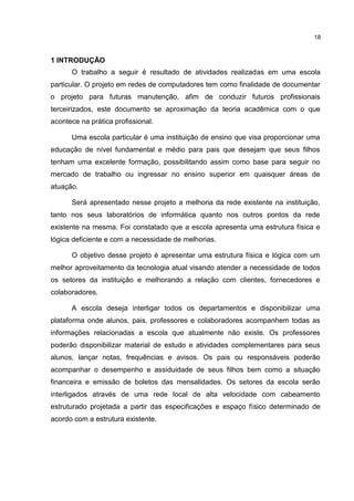 18
1 INTRODUÇÃO
O trabalho a seguir é resultado de atividades realizadas em uma escola
particular. O projeto em redes de computadores tem como finalidade de documentar
o projeto para futuras manutenção, afim de conduzir futuros profissionais
terceirizados, este documento se aproximação da teoria acadêmica com o que
acontece na prática profissional.
Uma escola particular é uma instituição de ensino que visa proporcionar uma
educação de nível fundamental e médio para pais que desejam que seus filhos
tenham uma excelente formação, possibilitando assim como base para seguir no
mercado de trabalho ou ingressar no ensino superior em quaisquer áreas de
atuação.
Será apresentado nesse projeto a melhoria da rede existente na instituição,
tanto nos seus laboratórios de informática quanto nos outros pontos da rede
existente na mesma. Foi constatado que a escola apresenta uma estrutura física e
lógica deficiente e com a necessidade de melhorias.
O objetivo desse projeto é apresentar uma estrutura física e lógica com um
melhor aproveitamento da tecnologia atual visando atender a necessidade de todos
os setores da instituição e melhorando a relação com clientes, fornecedores e
colaboradores.
A escola deseja interligar todos os departamentos e disponibilizar uma
plataforma onde alunos, pais, professores e colaboradores acompanhem todas as
informações relacionadas a escola que atualmente não existe. Os professores
poderão disponibilizar material de estudo e atividades complementares para seus
alunos, lançar notas, frequências e avisos. Os pais ou responsáveis poderão
acompanhar o desempenho e assiduidade de seus filhos bem como a situação
financeira e emissão de boletos das mensalidades. Os setores da escola serão
interligados através de uma rede local de alta velocidade com cabeamento
estruturado projetada a partir das especificações e espaço físico determinado de
acordo com a estrutura existente.
 