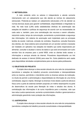 19
1.1 METODOLOGIA
A rede existente entre os setores é independente e atende somente
internamente com um cabeamento que não atende as normas de cabeamento
estruturado. Pretende-se realizar um cabeamento estruturado a fim de atender as
normas técnicas atuais para garantir confiabilidade, disponibilidade e integridade na
rede. Na rede local (LAN) serão estabelecidas diretivas de autenticação das
estações de trabalho e políticas de segurança de acordo com as necessidades de
cada setor e, também, para uma centralização dos recursos a serem utilizados,
reduzindo custos, tempo de comunicação, aumentando a produtividade e segurança
das informações. Um sistema de automação será implantado para as principais
tarefas da escola: matrícula, emissão de contratos, frequência, consulta financeira
dos clientes, etc. Esse sistema será concentrado em um servidor central e necessita
ser instalado um aplicativo nas estações de trabalho que serão responsáveis por
alimentar, consultar e atualizar o banco de dados e que será sincronizado com outro
servidor fora da empresa para o portal WEB, onde os clientes terão acesso a
informações e serviços através da internet. Provedores disponibilizarão um link
dedicado de acesso à internet (WAN) para esse fim. Outra plataforma será usada
para disponibilizar atividades complementares para os alunos pelos professores.
1.2 OBJETIVOS DO PROJETO
O projeto deve alcançar a área escolar através de uma rede de computadores
(servidores e estações de trabalho) provendo conectividade e interoperabilidade
entre os mesmos, permitindo o intercâmbio entre os diversos setores da instituição,
no intuito de permitir a administração e disponibilidade da informação de uma forma
centralizada, segura e rápida. Abranger os diversos níveis desde a parte de estrutura
física como a parte de sistemas também propondo um melhor desempenho na parte
de desenvoltura da escola para liberação de notas e estudos dos alunos. A
centralização das informações é de suma importância para a empresa, visto que
isso reduz custos operacionais, aumenta a produtividade e facilita o gerenciamento e
administração garantindo maior proteção das informações.
1.3 JUSTIFICATIVA
O projeto deve alcançar a área escolar através de uma rede de computadores
(servidores e estações de trabalho) provendo conectividade e interoperabilidade
 