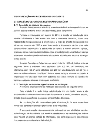 21
2 IDENTIFICAÇÃO DAS NECESSIDADES DO CLIENTE
2.1 ANÁLISE DE OBJETIVOS E RESTRIÇÃO DE NEGÓCIO
2.1.1 Descrição do negócio da empresa
A escola deseja ser uma referência em educação básica abrangendo todas as
classes sociais de forma a criar uma sociedade justa e competitiva.
Fundada e inaugurada em janeiro de 2014, a escola foi estruturada para
atender inicialmente a 200 alunos mas com a crescente demanda, notou uma
necessidade de expansão para o próximo ano. O início do projeto de expansão deu
iniciou em meados de 2015 e com isso sentiu a importância de ter uma rede
computacional padronizada e estruturada de forma a manter serviços rápidos,
práticos e com a máxima disponibilidade. Está previsto também uma filial em bairros
adjacentes visando expandir o sistema educacional adotado pela escola e abranger
toda a cidade.
A escola Caminho do Saber tem um espaço total de 1500 m2 dividido entre as
seguintes áreas e medidas, uma secretária com 100 m², um laboratório de
informática com 150 m², uma biblioteca com 200 m², uma tesouraria com 70 m², e
salas de aulas cada uma com 50 m². Junto a esses espaços soma-se no projeto a
implantação de uma rede Wi-fi com cobertura nas áreas comuns da quadra de
esportes, pátio dos alunos e professores e refeitório.
2.1.2 Descrição da estrutura organizacional da instituição
A estrutura organizacional da instituição está disposta da seguinte forma:
Esta unidade é a sede única, administrada por um diretor tendo a ele
subordinado as coordenações dos níveis fundamental e médio, secretaria escolar,
divisão de educação física, tesouraria, almoxarifado e biblioteca.
As coordenações são responsáveis pela administração de seus respectivos
níveis e do controle de alunos e professores a ela vinculados.
A secretaria escolar são responsáveis pelo controle nas atividades escolar,
administração de documentos dos alunos e assessorando as coordenações. Nesse
setor haverá um grande tráfego de informação, pois será responsável pela maioria
dos processos administrativos da instituição.
 