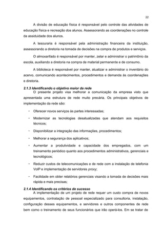 22
A divisão de educação física é responsável pelo controle das atividades de
educação física e recreação dos alunos. Assessorando as coordenações no controle
da assiduidade dos alunos.
A tesouraria é responsável pela administração financeira da instituição,
assessorando a diretoria na tomada de decisões na compra de produtos e serviços.
O almoxarifado é responsável por manter, zelar e administrar o patrimônio da
escola, auxiliando a diretoria na compra de material permanente e de consumo.
A biblioteca é responsável por manter, atualizar e administrar o inventário do
acervo, comunicando acontecimentos, procedimentos e demanda às coordenações
e diretoria.
2.1.3 Identificando o objetivo maior da rede
O presente projeto visa melhorar a comunicação da empresa visto que
apresentada uma estrutura de rede muito precária. Os principais objetivos de
implementação da rede são:
• Oferecer novos serviços às partes interessadas;
• Modernizar as tecnologias desatualizadas que atendam aos requisitos
técnicos;
• Disponibilizar a integração das informações, procedimentos;
• Melhorar a segurança dos aplicativos;
• Aumentar a produtividade e capacidade dos empregados, com um
treinamento periódico quanto aos procedimentos administrativos, gerenciais e
tecnológicos;
• Reduzir custos de telecomunicações e de rede com a instalação de telefonia
VoIP e implementação de servidores proxy;
• Facilidade em obter relatórios gerenciais visando a tomada de decisões mais
rápida e mais precisas;
2.1.4 Identificando os critérios de sucesso
A implementação de um projeto de rede requer um custo compra de novos
equipamentos, contratação de pessoal especializado para consultoria, instalação,
configuração desses equipamentos, e servidores e outros componentes de rede
bem como o treinamento de seus funcionários que irão operá-los. Em se tratar de
 