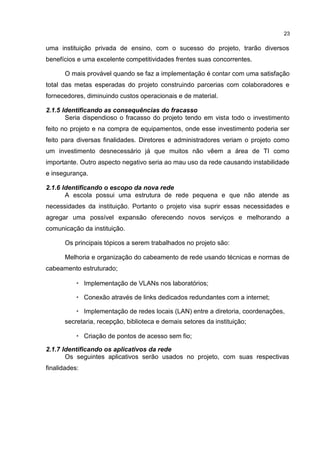 23
uma instituição privada de ensino, com o sucesso do projeto, trarão diversos
benefícios e uma excelente competitividades frentes suas concorrentes.
O mais provável quando se faz a implementação é contar com uma satisfação
total das metas esperadas do projeto construindo parcerias com colaboradores e
fornecedores, diminuindo custos operacionais e de material.
2.1.5 Identificando as consequências do fracasso
Seria dispendioso o fracasso do projeto tendo em vista todo o investimento
feito no projeto e na compra de equipamentos, onde esse investimento poderia ser
feito para diversas finalidades. Diretores e administradores veriam o projeto como
um investimento desnecessário já que muitos não vêem a área de TI como
importante. Outro aspecto negativo seria ao mau uso da rede causando instabilidade
e insegurança.
2.1.6 Identificando o escopo da nova rede
A escola possui uma estrutura de rede pequena e que não atende as
necessidades da instituição. Portanto o projeto visa suprir essas necessidades e
agregar uma possível expansão oferecendo novos serviços e melhorando a
comunicação da instituição.
Os principais tópicos a serem trabalhados no projeto são:
Melhoria e organização do cabeamento de rede usando técnicas e normas de
cabeamento estruturado;
• Implementação de VLANs nos laboratórios;
• Conexão através de links dedicados redundantes com a internet;
• Implementação de redes locais (LAN) entre a diretoria, coordenações,
secretaria, recepção, biblioteca e demais setores da instituição;
• Criação de pontos de acesso sem fio;
2.1.7 Identificando os aplicativos da rede
Os seguintes aplicativos serão usados no projeto, com suas respectivas
finalidades:
 