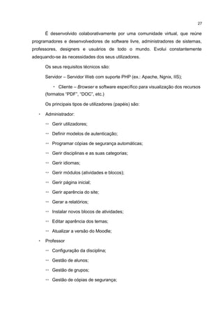 27
É desenvolvido colaborativamente por uma comunidade virtual, que reúne
programadores e desenvolvedores de software livre, administradores de sistemas,
professores, designers e usuários de todo o mundo. Evolui constantemente
adequando-se às necessidades dos seus utilizadores.
Os seus requisitos técnicos são:
Servidor – Servidor Web com suporte PHP (ex.: Apache, Ngnix, IIS);
• Cliente – Browser e software específico para visualização dos recursos
(formatos “PDF”, “DOC”, etc.)
Os principais tipos de utilizadores (papéis) são:
• Administrador:
◦ Gerir utilizadores;
◦ Definir modelos de autenticação;
◦ Programar cópias de segurança automáticas;
◦ Gerir disciplinas e as suas categorias;
◦ Gerir idiomas;
◦ Gerir módulos (atividades e blocos);
◦ Gerir página inicial;
◦ Gerir aparência do site;
◦ Gerar a relatórios;
◦ Instalar novos blocos de atividades;
◦ Editar aparência dos temas;
◦ Atualizar a versão do Moodle;
• Professor
◦ Configuração da disciplina;
◦ Gestão de alunos;
◦ Gestão de grupos;
◦ Gestão de cópias de segurança;
 