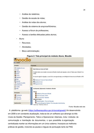 28
◦ Análise de relatórios;
◦ Gestão de escala de notas;
◦ Análise de notas dos alunos;
◦ Gestão de sistema de arquivos/ficheiros;
◦ Acesso a fórum de professores;
◦ Acesso a tarefas efetuadas pelos alunos;
• Aluno
◦ Recursos;
◦ Atividades;
◦ Bloco administração;
Figura 2: Tela principal do módulo Aluno, Moodle
Fonte: Moodle web site
A plataforma gp-web (https://softwarepublico.gov.br/social/gpweb/) foi desenvolvido
em 2008 e em constante atualização, trata-se de um software que abrange os três
níveis da Gestão: Planejamento, Tático e Operacional. Ademais, inclui módulos de
comunicação e tramitação de documentos, o que possibilita à organização
centralizada manter as informações em um único sistema. Incorpora as melhores
práticas de gestão, incluindo as pautas e réguas de pontuação tanto da FNQ
 