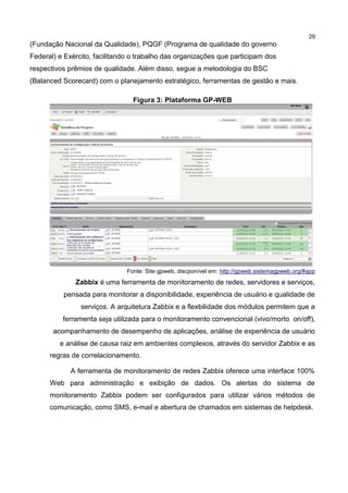 29
(Fundação Nacional da Qualidade), PQGF (Programa de qualidade do governo
Federal) e Exército, facilitando o trabalho das organizações que participam dos
respectivos prêmios de qualidade. Além disso, segue a metodologia do BSC
(Balanced Scorecard) com o planejamento estratégico, ferramentas de gestão e mais.
Figura 3: Plataforma GP-WEB
Fonte: Site gpweb, discponível em: http://gpweb.sistemagpweb.org/#app
Zabbix é uma ferramenta de monitoramento de redes, servidores e serviços,
pensada para monitorar a disponibilidade, experiência de usuário e qualidade de
serviços. A arquitetura Zabbix e a flexbilidade dos módulos permitem que a
ferramenta seja utilizada para o monitoramento convencional (vivo/morto on/off),
acompanhamento de desempenho de aplicações, análise de experiência de usuário
e análise de causa raiz em ambientes complexos, através do servidor Zabbix e as
regras de correlacionamento.
A ferramenta de monitoramento de redes Zabbix oferece uma interface 100%
Web para administração e exibição de dados. Os alertas do sistema de
monitoramento Zabbix podem ser configurados para utilizar vários métodos de
comunicação, como SMS, e-mail e abertura de chamados em sistemas de helpdesk.
 