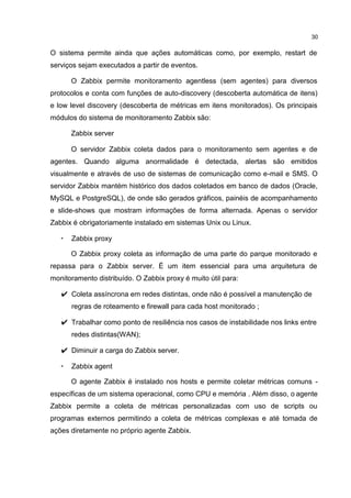 30
O sistema permite ainda que ações automáticas como, por exemplo, restart de
serviços sejam executados a partir de eventos.
O Zabbix permite monitoramento agentless (sem agentes) para diversos
protocolos e conta com funções de auto-discovery (descoberta automática de itens)
e low level discovery (descoberta de métricas em itens monitorados). Os principais
módulos do sistema de monitoramento Zabbix são:
Zabbix server
O servidor Zabbix coleta dados para o monitoramento sem agentes e de
agentes. Quando alguma anormalidade é detectada, alertas são emitidos
visualmente e através de uso de sistemas de comunicação como e-mail e SMS. O
servidor Zabbix mantém histórico dos dados coletados em banco de dados (Oracle,
MySQL e PostgreSQL), de onde são gerados gráficos, painéis de acompanhamento
e slide-shows que mostram informações de forma alternada. Apenas o servidor
Zabbix é obrigatoriamente instalado em sistemas Unix ou Linux.
• Zabbix proxy
O Zabbix proxy coleta as informação de uma parte do parque monitorado e
repassa para o Zabbix server. É um item essencial para uma arquitetura de
monitoramento distribuído. O Zabbix proxy é muito útil para:
✔ Coleta assíncrona em redes distintas, onde não é possível a manutenção de
regras de roteamento e firewall para cada host monitorado ;
✔ Trabalhar como ponto de resiliência nos casos de instabilidade nos links entre
redes distintas(WAN);
✔ Diminuir a carga do Zabbix server.
• Zabbix agent
O agente Zabbix é instalado nos hosts e permite coletar métricas comuns -
específicas de um sistema operacional, como CPU e memória . Além disso, o agente
Zabbix permite a coleta de métricas personalizadas com uso de scripts ou
programas externos permitindo a coleta de métricas complexas e até tomada de
ações diretamente no próprio agente Zabbix.
 