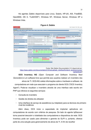 31
Há agentes Zabbix disponíveis para Linux, Solaris, HP-UX, AIX, FreeBSD,
OpenBSD, OS X, Tru64/OSF1, Windows NT, Windows Server, Windows XP e
Windows Vista.
Figura 4: Zabbix
Fonte: Site Zabbix Documentation 2.0, disponível em:
https://www.zabbix.com/documentation/2.0/manual/web_interface/frontend_sections/monitori
ng/dashboard
OCS Inventory NG (Open Computer and Software Inventory Next
Generation) é um software livre que permite aos usuários realizar um inventário dos
ativos de TI. OCS-NG coleta informações sobre o hardware e software de
computadores em rede que executam o programa de cliente OCS ("OCS Inventory
Agent"). Pode-se visualizar o inventário através de uma interface web escrito em
PHP que oferece os seguintes serviços:
• Consulta do inventário
• Gestão de direitos de utilizador
• Uma interface de serviço de assistência (ou helpdesk) para os técnicos de primeiro
nível de incidência
Além disso, OCS inclui a capacidade de implantar aplicativos em
computadores de acordo com critérios de pesquisa. Do lado do agente IpDiscover
torna possível descobrir a totalidade dos computadores e dispositivos de rede. OCS
Inventory pode ser usado para alimentar o gerente do GLPI e, portanto, oferece
parte de uma solução para gerenciamento de ativos de TI. A fim de recolher
 