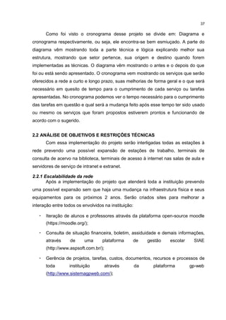 37
Como foi visto o cronograma desse projeto se divide em: Diagrama e
cronograma respectivamente, ou seja, ele encontra-se bem esmiuçado. A parte do
diagrama vêm mostrando toda a parte técnica e lógica explicando melhor sua
estrutura, mostrando que setor pertence, sua origem e destino quando forem
implementadas as técnicas. O diagrama vêm mostrando o antes e o depois do que
foi ou está sendo apresentado. O cronograma vem mostrando os serviços que serão
oferecidos a rede a curto e longo prazo, suas melhorias de forma geral e o que será
necessário em quesito de tempo para o cumprimento de cada serviço ou tarefas
apresentadas. No cronograma podemos ver o tempo necessário para o cumprimento
das tarefas em questão e qual será a mudança feito após esse tempo ter sido usado
ou mesmo os serviços que foram propostos estiverem prontos e funcionando de
acordo com o sugerido.
2.2 ANÁLISE DE OBJETIVOS E RESTRIÇÕES TÉCNICAS
Com essa implementação do projeto serão interligadas todas as estações à
rede prevendo uma possível expansão de estações de trabalho, terminais de
consulta de acervo na biblioteca, terminais de acesso à internet nas salas de aula e
servidores de serviço de intranet e extranet.
2.2.1 Escalabilidade da rede
Após a implementação do projeto que atenderá toda a instituição prevendo
uma possível expansão sem que haja uma mudança na infraestrutura física e seus
equipamentos para os próximos 2 anos. Serão criados sites para melhorar a
interação entre todos os envolvidos na instituição:
• Iteração de alunos e professores através da plataforma open-source moodle
(https://moodle.org/);
• Consulta de situação financeira, boletim, assiduidade e demais informações,
através de uma plataforma de gestão escolar SIAE
(http://www.aspsoft.com.br/);
• Gerência de projetos, tarefas, custos, documentos, recursos e processos de
toda instituição através da plataforma gp-web
(http://www.sistemagpweb.com/);
 