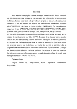 RESUMO
Esse trabalho visa projetar uma de rede local interna de uma escola particular
garantindo segurança e rapidez na comunicação das informações e processos da
instituição. Para a rede local está previsto um projeto de cabeamento estruturado
universal a fim de atender as normas de cabeamento estruturado universal
ANSI/TIA-568-C.1, com base na norma brasileira (NBR14565). Ter como base os
seguintes livros: (PINHEIRO,2003)(PINHEIRO,2015)(GASPARINI)(HAYAMA,2004)
(MEDOE,2004)(OPENHEIMER,1999)(SOUSA,2009)(WIRTH,2003). Com isso
podemos ter um sistema de cabeamento que atenderá tanto a rede de dados, voz e
circuito de monitoramento por vídeo (CFTV). O projeto deve alcançar a área escolar
através de uma rede de computadores (servidores e estações de trabalho) provendo
conectividade e interoperabilidade entre os mesmos, permitindo o intercâmbio entre
os diversos setores da instituição, no intuito de permitir a administração e
disponibilidade da informação de uma forma centralizada, segura e rápida. Abranger
os diversos níveis desde a parte de estrutura física como a parte de sistemas
também propondo um melhor desempenho na parte de desenvoltura da escola para
liberação de notas e estudos dos alunos.
Palavras-chave:
Projeto, Redes de Computadores, Rede Corporativa, Cabeamento
Estruturado.
 