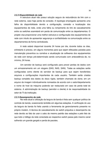 38
2.2.2 Disponibilidade da rede
A estrutura atual não possui solução segura de redundância de link com a
rede externa, caso haja perda de conexão. A topologia empregada apresenta uma
falha de disponibilidade devido a configuração, conexão e localização dos
equipamentos de rede, onde uma falha ou rompimento do link de cascateamento
entre os switches acarretará em perda de comunicação entre os departamentos. O
projeto visa proporcionar uma melhor estrutura e configuração dos equipamentos de
rede com intuito de apresentar segurança e confiabilidade na comunicação entre os
departamentos de forma centralizada.
A rede estará disponível durante 24 horas por dia, durante todos os dias,
entretanto é preciso, em alguns momentos para que sejam efetuadas paradas para
manutenção preventiva ou corretiva e atualização de softwares dos equipamentos
de rede com tempo pré-determinado sendo comunicado com antecedência de, no
mínimo, 24 horas.
Um servidor de backup será configurado para prever perdas de dados com
um armazenamento em um stogare (DAS, NAS, SAN). Todas as estações serão
configuradas como cliente do servidor de backup para que sejam transferidos
arquivos e configurações importantes de cada usuário. Também serão criados
backup completo dos dados do disco rígido, também chamado de clone, em um
arquivo de imagem individualmente nomeados de acordo com o setor/departamento
e nome de host da máquina podendo ser restaurado em caso de perda total do
sistema. A administração de backup (servidor e cliente) é de responsabilidade do
setor de TI da instituição.
2.2.3 Desemprenho da rede
Na rede atual a utilização da largura de banda é feita sem qualquer política de
controle de banda, ocasionando lentidão em algumas estações. A verificação do uso
da largura de banda foi feita usando a ferramenta de gerenciamento presente no
próprio modem. A técnica de cascateamento de switch prejudica o desempenho da
rede devido ao fato de usar o cabo de mesmo padrão das estações e pelo fato de
que todo o tráfego da rede conectada ao respectivo switch passa pelo mesmo canal
sofrendo um grande gargalo e perda de pacotes.
 