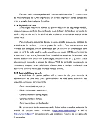 39
Para um melhor desempenho será proposto switch de nível 3 com recursos
de implementação de VLAN empilháveis. Os switch empilhados serão conectados
entre si através de um cabo de fibra ótica.
2.2.4 Segurança de rede
A instituição não possui normas ou grandes requisitos de segurança da rede,
possuindo apenas controle de autenticação local de logon do Windows por conta de
usuário, alguns com senha de administrador em branco, e um software de proteção
contra vírus.
Para melhorar a segurança da rede o projeto propõe a criação de políticas de
autenticação de usuários, contas e grupos de usuário. Com isso o acesso aos
recursos das estações, seriam controlados por um servidor de autenticação com
base no perfil de cada usuário, onde as políticas de grupo (GPO) que fornecerão
acesso a recursos, aplicações específicas pré-definidas e controle de acesso à rede
externa baseado em proxy com autenticação, utilizando uma UTM (Unifed Threat
Management), negando o acesso às páginas WEB de conteúdo inapropriado ou
considerado inseguro para a rede interna e/ou ambiente e, também, um firewall para
detecção e bloqueio de intrusos oriundos da rede externa.
2.2.5 Gerenciabilidade da rede
A instituição não possui política, até o momento, de gerenciamento. A
determinação de uma meta para gerenciamento da rede serão baseadas nas
seguintes políticas de gerenciamento:
• Gerenciamento de segurança;
• Gerenciamento de desempenho;
• Gerenciamento de configuração;
• Gerenciamento de falhas;
• Gerenciamento de contabilização;
No gerenciamento de segurança serão feitos testes e usados softwares de
análise de pacotes como: Wireshark (https://www.wireshark.org/) e MRTG
(https://www.mrtg.com/) para assegurar o uso correto dos recursos da rede por parte
dos usuários.
 