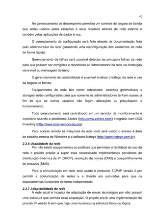 40
No gerenciamento de desempenho permitirá um controle de largura de banda
que serão usados pelas estações e seus recursos através da rede externa e
também pelas aplicações de dados e voz.
O gerenciamento de configuração será feito através de documentação feita
pelo administrador da rede garantindo uma reconfiguração dos elementos de rede
de forma rápida.
Gerenciamento de falhas será possível detectar as principais falhas da rede
para que possam ser corrigidas e reportadas ao administrador da rede na instituição
via e-mail ou mensagem de texto.
O gerenciamento de contabilidade é possível analisar o tráfego da rede e uso
da largura de banda.
Equipamentos de rede tais como: roteadores, switches gerenciáveis e
storages serão configurados para que somente os administradores tenham acesso a
fim de que os outros usuários não façam alterações ou prejudiquem o
funcionamento.
Todo gerenciamento será centralizado em um servidor de monitoramento e
inventário usando a plataforma Zabbix (http://www.zabbix.com/) integrado com OCS
Inventory (http://www.ocsinventory-ng.org).
Para acesso remoto às máquinas da rede local será usado o acesso à área
de trabalho remota do Windows e o software Neteye (http://www.neteye.com.br).
2.2.6 Usabilidade da rede
Por não existir equipamentos ou políticas que permitam a facilidade do uso da
rede o projeto propõe a suprir essa necessidade implementando servidores de
distribuição dinâmica de IP (DHCP), resolução de nomes (DNS) e compartilhamento
de arquivos (SMB).
Para a comunicação em rede será usado o protocolo TCP/IP versão 4 por
permitir a comunicação de redes e a divisão em sub-redes para que os
departamentos funcionem de forma independente.
2.2.7 Adaptabilidade da rede
A rede atual é incapaz de adaptação de novas tecnologias por não possuir
uma estrutura que permita essa adaptação. O projeto prevê uma implementação do
procolo IP versão 6 sem que haja uma mudança na estrutura física ou lógica.
 