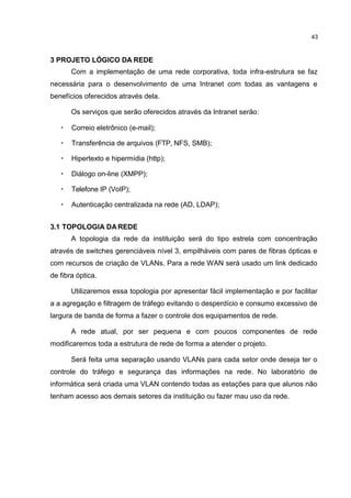 43
3 PROJETO LÓGICO DA REDE
Com a implementação de uma rede corporativa, toda infra-estrutura se faz
necessária para o desenvolvimento de uma Intranet com todas as vantagens e
benefícios oferecidos através dela.
Os serviços que serão oferecidos através da Intranet serão:
• Correio eletrônico (e-mail);
• Transferência de arquivos (FTP, NFS, SMB);
• Hipertexto e hipermídia (http);
• Diálogo on-line (XMPP);
• Telefone IP (VoIP);
• Autenticação centralizada na rede (AD, LDAP);
3.1 TOPOLOGIA DAREDE
A topologia da rede da instituição será do tipo estrela com concentração
através de switches gerenciáveis nível 3, empilháveis com pares de fibras ópticas e
com recursos de criação de VLANs. Para a rede WAN será usado um link dedicado
de fibra óptica.
Utilizaremos essa topologia por apresentar fácil implementação e por facilitar
a a agregação e filtragem de tráfego evitando o desperdício e consumo excessivo de
largura de banda de forma a fazer o controle dos equipamentos de rede.
A rede atual, por ser pequena e com poucos componentes de rede
modificaremos toda a estrutura de rede de forma a atender o projeto.
Será feita uma separação usando VLANs para cada setor onde deseja ter o
controle do tráfego e segurança das informações na rede. No laboratório de
informática será criada uma VLAN contendo todas as estações para que alunos não
tenham acesso aos demais setores da instituição ou fazer mau uso da rede.
 
