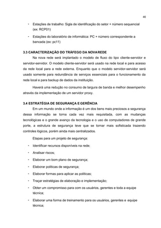 46
• Estações de trabalho: Sigla de identificação do setor + número sequencial
(ex: RCP01)
• Estações do laboratório de informática: PC + número correspondente a
bancada (ex: pc11)
3.3 CARACTERIZAÇÃO DO TRÁFEGO DA NOVAREDE
Na nova rede será implantado o modelo de fluxo do tipo cliente-servidor e
servidor-servidor. O modelo cliente-servidor será usado na rede local e para acesso
da rede local para a rede externa. Enquanto que o modelo servidor-servidor será
usado somente para redundância de serviços essenciais para o funcionamento da
rede local e para backup de dados da instituição.
Haverá uma redução no consumo de largura de banda e melhor desempenho
através da implementação de um servidor proxy.
3.4 ESTRATÉGIA DE SEGURANÇA E GERÊNCIA
Em um mundo onde a informação é um dos bens mais preciosos a segurança
dessa informação se torna cada vez mais requisitada, com as mudanças
tecnológicas e o grande avanço da tecnologia e o uso de computadores de grande
porte, a estrutura de segurança teve que se tornar mais sofisticada trazendo
controles lógicos, porém ainda mais centralizados.
Etapas para um projeto de segurança:
• Identificar recursos disponíveis na rede;
• Analisar riscos;
• Elaborar um bom plano de segurança;
• Elaborar politicas de segurança;
• Elaborar formas para aplicar as politicas;
• Traçar estratégias de elaboração e implementação;
• Obter um compromisso para com os usuários, gerentes e toda a equipe
técnica;
• Elaborar uma forma de treinamento para os usuários, gerentes e equipe
técnica;
 