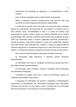 47
• Implementar uma estratégia de segurança e os procedimentos a serem
tomados;
• Fazer os testes necessários para a implementação da segurança;
• Manter a segurança revisando periodicamente cada ponto da rede, seja
servidores ou mesmo máquinas internamente implementadas
A instituição em questão ainda não possui uma rede bem segura possuindo
apenas uma autenticação local para logar em uma máquina e o famoso antivírus.
Para melhorar essas vulnerabilidades a ideia é a criação de politicas para
autenticação de usuários, contas e grupos, que seriam controlados por um servidor
de autenticação (AD) com base no perfil de cada usuário onde as políticas de grupo
(GPO) que fornecerão acesso a recursos, aplicações específicas pré-definidas e
controle de acesso à rede externa baseado em proxy com autenticação, utilizando
uma UTM (Unifed Threat Management), negando o acesso às páginas WEB de
conteúdo inapropriado ou considerado inseguro para a rede interna e/ou ambiente e,
também, um firewall para detecção e bloqueio de intrusos oriundos da rede externa.
Para a parte de gerência podemos citar alguns princípios base como:
As informações estão disponíveis e utilizáveis quando necessário
(disponibilidade);
As informações são vistas ou divulgadas somente para aqueles que têm a
permissão de saber (confidencialidade);
As informações estão completas, precisas e protegidas contra modificação
não autorizadas (integridade);
Transações de negócio, bem como a troca de informações, podem ser
confiáveis (autenticidade e não-repúdio).
A segurança de informações visa garantir a integridade, confidencialidade,
autenticidade e disponibilidade das informações processadas pela organização,
mediante a isso ela deve ser sim levada a sério e investida pois uma informação
hoje em dia pode levar a ruína de todo um ramo de organizações.
 