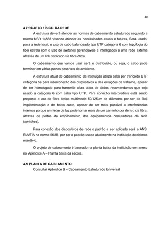 48
4 PROJETO FÍSICO DA REDE
A estrutura deverá atender as normas de cabeamento estruturado seguindo a
norma NBR 14568 visando atender as necessidades atuais e futuras. Será usado,
para a rede local, o uso de cabo balanceado tipo UTP categoria 6 com topologia do
tipo estrela com o uso de switches gerenciáveis e interligados a uma rede externa
através de um link dedicado via fibra ótica.
O cabeamento que vamos usar será o distribuído, ou seja, o cabo pode
terminar em várias partes possíveis do ambiente.
A estrutura atual de cabeamento da instituição utiliza cabo par trançado UTP
categoria 5e para interconexão dos dispositivos e das estações de trabalho, apesar
de ser homologado para transmitir altas taxas de dados recomendamos que seja
usado a categoria 6 com cabo tipo UTP. Para conexão interprediais está sendo
proposto o uso de fibra óptica multímodo 50/125um de diâmetro, por ser de fácil
implementação e de baixo custo, apesar de ser mais passível a interferências
internas porque um feixe de luz pode tomar mais de um caminho por dentro da fibra,
através de portas de empilhamento dos equipamentos comutadores de rede
(switches).
Para conexão dos dispositivos de rede o padrão a ser aplicada será a ANSI
EIA/TIA na norma 568B, por ser o padrão usado atualmente na instituição decidimos
mantê-lo.
O projeto de cabeamento é baseado na planta baixa da instituição em anexo
no Apêndice A – Planta baixa da escola.
4.1 PLANTA DE CABEAMENTO
Consultar Apêndice B – Cabeamento Estruturado Universal
 