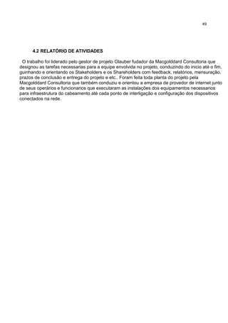 49
4.2 RELATÓRIO DE ATIVIDADES
O trabalho foi liderado pelo gestor de projeto Glauber fudador da Macgolddard Consultoria que
designou as tarefas necessarias para a equipe envolvida no projeto, conduzindo do inicio até o fim,
guinhando e orientando os Stakeholders e os Shareholders com feedback, relatórios, mensuração,
prazos de conclusão e entrega do projeto e etc.. Foram feita toda planta do projeto pela
Macgolddard Consultoria que também conduziu e orientou a empresa de provedor de internet junto
de seus operários e funcionarios que executaram as instalações dos equipamentos necessarios
para infraestrutura do cabeamento até cada ponto de interligação e configuração dos dispositivos
conectados na rede.
 