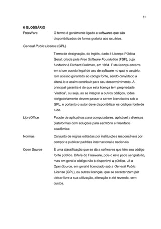 51
6 GLOSSÁRIO
FreeWare O termo é geralmente ligado a softwares que são
disponibilizados de forma gratuita aos usuários.
General Public License (GPL)
Termo de designação, do Inglês, dado à Licença Pública
Geral, criada pela Free Software Foundation (FSF), cujo
fundador é Richard Stallman, em 1984. Esta licença encerra
em si um acordo legal de uso de software no qual o usuário,
tem acesso garantido ao código fonte, sendo convidado a
alterá-lo e assim contribuir para seu desenvolvimento. A
principal garantia é de que esta licença tem propriedade
“virótica”, ou seja, ao se integrar a outros códigos, todos
obrigatoriamente devem passar a serem licenciados sob a
GPL, e portanto o autor deve disponibilizar os códigos fonte de
tudo.
LibreOffice Pacote de aplicativos para computadores, aplicável a diversas
plataformas com soluções para escritório e finalidade
acadêmica
Normas Conjunto de regras editadas por instituições responsáveis por
compor e publicar padrões internacional e nacionais
Open Source É uma classificação que se dá a softwares que têm seu código
fonte público. Difere do Freeware, pois o este pode ser gratuito,
mas em geral o código não é disponível a público. Já o
OpenSource, em geral é licenciado sob a General Public
License (GPL), ou outras licenças, que se caracterizam por
deixar livre a sua utilização, alteração e até revenda, sem
custos.
 