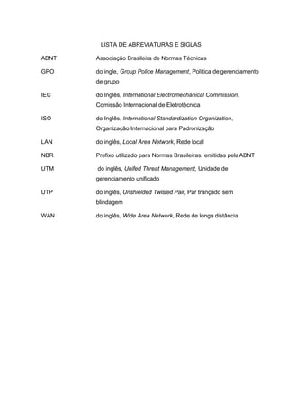 LISTA DE ABREVIATURAS E SIGLAS
ABNT Associação Brasileira de Normas Técnicas
GPO do ingle, Group Police Management, Política de gerenciamento
de grupo
IEC do Inglês, International Electromechanical Commission,
Comissão Internacional de Eletrotécnica
ISO do Inglês, International Standardization Organization,
Organização Internacional para Padronização
LAN do inglês, Local Area Network, Rede local
NBR Prefixo utilizado para Normas Brasileiras, emitidas pelaABNT
UTM do inglês, Unifed Threat Management, Unidade de
gerenciamento unificado
UTP do inglês, Unshielded Twisted Pair, Par trançado sem
blindagem
WAN do inglês, Wide Area Network, Rede de longa distância
 