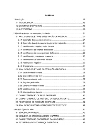 SUMÁRIO
1 Introdução ..............................................................................................................18
1.1 METODOLOGIA .............................................................................................19
1.2 OBJETIVOS DO PROJETO............................................................................19
1.3 JUSTIFICATIVA......................................................................................................19
2 Identificação das necessidades do cliente .............................................................21
2.1 ANÁLISE DE OBJETIVOS E RESTRIÇÃO DE NEGÓCIO .............................21
2.1.1 Descrição do negócio da empresa...........................................................21
2.1.2 Descrição da estrutura organizacional da instituição ...............................21
2.1.3 Identificando o objetivo maior da rede .....................................................22
2.1.4 Identificando os critérios de sucesso .......................................................22
2.1.5 Identificando as consequências do fracasso............................................23
2.1.6 Identificando o escopo da nova rede .......................................................23
2.1.7 Identificando os aplicativos da rede .........................................................23
2.1.8 Restrição de negócios .............................................................................33
2.1.9 Cronograma.............................................................................................34
2.2 ANÁLISE DE OBJETIVOS E RESTRIÇÕES TÉCNICAS................................36
2.2.1 Escalabilidade da rede.............................................................................36
2.2.2 Disponibilidade da rede ...........................................................................37
2.2.3 Desemprenho da rede .............................................................................37
2.2.4 Segurança de rede ..................................................................................38
2.2.5 Gerenciabilidade da rede.........................................................................38
2.2.6 Usabilidade da rede.................................................................................39
2.2.7 Adaptabilidade da rede ............................................................................39
2.3 CARACTERIZAÇÃO DE REDE EXISTENTE..................................................40
2.4 CARACTERIZAÇÃO DE TRÁFEGO DAREDE EXISTENTE..........................41
2.5 RESTRIÇÕES DE AMBIENTE EXISTENTE ...................................................42
2.6 ANÁLISE DE DISPONIBILIDADE DA REDE EXISTENTE..............................42
3 Projeto lógico da rede.............................................................................................43
3.1 TOPOLOGIA DA REDE...................................................................................43
3.2 ESQUEMA DE ENDEREÇAMENTO E NAMING ............................................44
3.3 CARACTERIZAÇÃO DO TRÁFEGO DA NOVA REDE ...................................46
3.4 ESTRATÉGIA DE SEGURANÇA E GERÊNCIA..............................................46
 