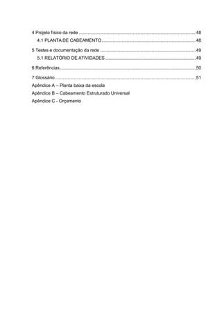 4 Projeto físico da rede .............................................................................................48
4.1 PLANTA DE CABEAMENTO...........................................................................48
5 Testes e documentação da rede ............................................................................49
5.1 RELATÓRIO DE ATIVIDADES...........................................................................49
6 Referências ............................................................................................................50
7 Glossário ................................................................................................................51
Apêndice A – Planta baixa da escola
Apêndice B – Cabeamento Estruturado Universal
Apêndice C - Orçamento
 