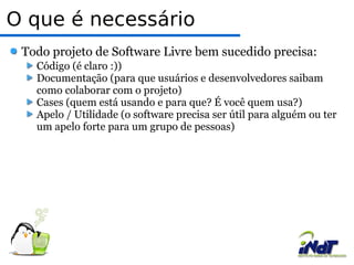 O que é necessário  Todo projeto de Software Livre bem sucedido precisa:  Código (é claro :))  Documentação (para que usuários e desenvolvedores saibam como colaborar com o projeto) Cases (quem está usando e para que? É você quem usa?)  Apelo / Utilidade (o software precisa ser útil para alguém ou ter um apelo forte para um grupo de pessoas)  