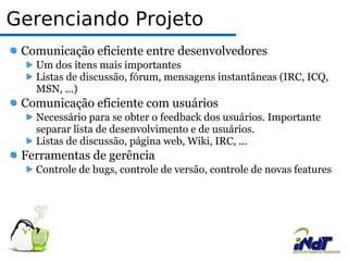 Gerenciando Projeto Comunicação eficiente entre desenvolvedores Um dos ítens mais importantes  Listas de discussão, fórum, mensagens instantâneas (IRC, ICQ, MSN, ...) Comunicação eficiente com usuários Necessário para se obter o feedback dos usuários. Importante separar lista de desenvolvimento e de usuários. Listas de discussão, página web, Wiki, IRC, ... Ferramentas de gerência Controle de bugs, controle de versão, controle de novas features 