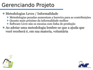 Gerenciando Projeto Metodologias Leves / Informalidade Metodologias pesadas aumentam a barreira para as contribuições Quanto mais próximo da informalidade melhor Software Livre não se encaixa com linha de produção Ao adotar uma metodologia lembre-se que a ajuda que você receberá é, em sua maioria, voluntária 