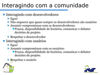 Interagindo com a comunidade Interagindo com desenvolvedores Egos! Não esquecer que quase sempre os desenvolvedores são usuários Assumir compromissos com os desenvolvedores: Prazos, disponibilidade de horários, comunicar e debater decisões de projeto. Respeitar o desenvolvedor Interagindo com usuários Egos! Assumir compromissos com os usuários: Prazos, disponibilidade de horários, comunicar e debater decisões de projeto. Respeitar o usuário 