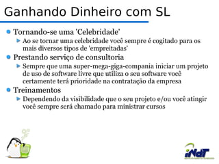 Ganhando Dinheiro com SL Tornando-se uma 'Celebridade' Ao se tornar uma celebridade você sempre é cogitado para os mais diversos tipos de 'empreitadas' Prestando serviço de consultoria Sempre que uma super-mega-giga-compania iniciar um projeto de uso de software livre que utiliza o seu software você certamente terá prioridade na contratação da empresa Treinamentos Dependendo da visibilidade que o seu projeto e/ou você atingir você sempre será chamado para ministrar cursos 