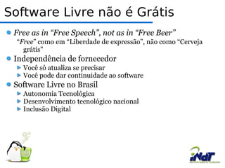 Software Livre não é Grátis Free as in “Free Speech”, not as in “Free Beer” “ Free ” como em “Liberdade de expressão”, não como “Cerveja grátis”  Independência de fornecedor  Você só atualiza se precisar  Você pode dar continuidade ao software  Software Livre no Brasil  Autonomia Tecnológica  Desenvolvimento tecnológico nacional  Inclusão Digital  