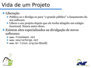 Vida de um Projeto  Liberação  Publica-se e divulga-se para “o grande público” o lançamento do seu software.  Libere o seu projeto depois que ele tenha atingido um estágio funcional. Nunca antes disso.  Existem sites especializados na divulgação de novos softwares: www.freshmeat.net  www.sourceforge.net  www.br-linux.org  (no Brasil)  