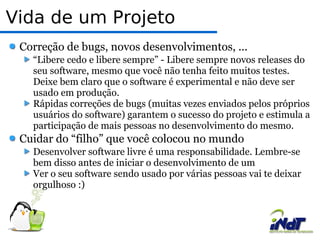 Vida de um Projeto Correção de bugs, novos desenvolvimentos, ...  “Libere cedo e libere sempre” - Libere sempre novos releases do seu software, mesmo que você não tenha feito muitos testes. Deixe bem claro que o software é experimental e não deve ser usado em produção. Rápidas correções de bugs (muitas vezes enviados pelos próprios usuários do software) garantem o sucesso do projeto e estimula a participação de mais pessoas no desenvolvimento do mesmo.  Cuidar do “filho” que você colocou no mundo Desenvolver software livre é uma responsabilidade. Lembre-se bem disso antes de iniciar o desenvolvimento de um  Ver o seu software sendo usado por várias pessoas vai te deixar orgulhoso :) 