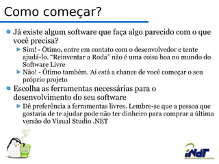 Como começar?  Já existe algum software que faça algo parecido com o que você precisa? Sim! - Ótimo, entre em contato com o desenvolvedor e tente ajudá-lo. “Reinventar a Roda” não é uma coisa boa no mundo do Software Livre Não! - Ótimo também. Aí está a chance de você começar o seu próprio projeto Escolha as ferramentas necessárias para o desenvolvimento do seu software Dê preferência a ferramentas livres. Lembre-se que a pessoa que gostaria de te ajudar pode não ter dinheiro para comprar a última versão do Visual Studio .NET 
