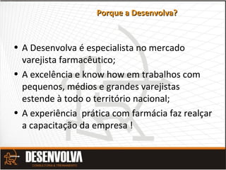 Porque a Desenvolva?Porque a Desenvolva?
• A Desenvolva é especialista no mercado
varejista farmacêutico;
• A excelência e know how em trabalhos com
pequenos, médios e grandes varejistas
estende à todo o território nacional;
• A experiência prática com farmácia faz realçar
a capacitação da empresa !
 