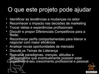 O que este projeto pode ajudar
• Identificar as tendências e mudanças no setor
• Reconhecer o impacto nas decisões de marketing
• Trocar idéias e experiências profissionais
• Discutir e propor Diferenciais Competitivos para a
Rede;
• Reconhecer perfis comportamentais para liderar e
negociar com maior eficiência
• Analisar novas oportunidades de mercado
• Discutir os Temas de Liderança
• Reavaliar paradigmas, crenças, atitudes e
pensamentos que eventualmente possam estar
impedindo o seu crescimento profissional e pessoal.
 