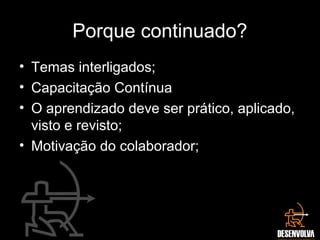Porque continuado?
• Temas interligados;
• Capacitação Contínua
• O aprendizado deve ser prático, aplicado,
visto e revisto;
• Motivação do colaborador;
 