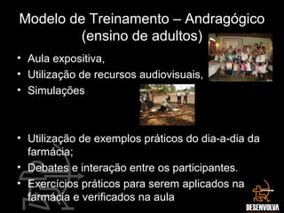 Modelo de Treinamento – Andragógico
(ensino de adultos)
• Aula expositiva,
• Utilização de recursos audiovisuais,
• Simulações
• Utilização de exemplos práticos do dia-a-dia da
farmácia;
• Debates e interação entre os participantes.
• Exercícios práticos para serem aplicados na
farmácia e verificados na aula
 
