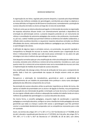 1
DESPACHO NORMATIVO
A organização do ano letivo, regulada pelo presente despacho, é pautada pela disponibilidade
aos alunos das melhores condições de aprendizagem, contribuindo para atingir os objetivos e
as metas definidos no Programa do XXI Governo Constitucional, nomeadamente a promoção do
sucesso educativo de todos os alunos ao longo dos 12 anos de escolaridade.
Tendo em conta que ao sistema educativo português e à intervenção das escolas na organização
de respostas educativas eficazes tende a ser sistematicamente apontada a dependência da
orientação da administração central, o presente despacho pretende ser um instrumento de
reforço e consolidação da autonomia pedagógica das escolas e dos professores, incentivando-
os, por isso, a adotar medidas que permitam melhorar as dinâmicas de trabalho colaborativo, a
reflexão sobre as práticas docentes e a equacionar respostas educativas centradas nas efetivas
dificuldades dos alunos, valorizando soluções didáticas e pedagógicas que, de facto, melhorem
as aprendizagens dos alunos.
A definição de algumas regras e princípios comuns, ora promovida, visa garantir equidade e
transparência na afetação de recursos às escolas, tendo presente que a organização do ano
letivo é indissociável das medidas que cada escola possa contemplar no seu plano de ação
estratégica com vista à melhoria das aprendizagens dos alunos.
Este despacho normativo opta por uma simplificação do critério de atribuição do crédito horário
às escolas, tomando como referência o número de turmas existentes. Considera-se, assim, que
quanto maior for o número de turmas existente maior será a necessidade de recursos com vista
à implementação de medidas de promoção do sucesso educativo.
Esta simplificação não abrange ainda a fórmula de atribuição de horas para a componente de
gestão, dado o facto de a generalidade das equipas de direção estarem ainda em pleno
mandato.
Recupera-se a valorização da monodocência, garantindo-se assim a possibilidade de
desenvolvimento de um trabalho de proximidade entre professor e aluno numa abordagem
globalizante das diferentes componentes do currículo.
Na promoção do sucesso educativo atribui-se particular importância ao diretor de turma, não
apenas no trabalho de proximidade com os alunos e de ligação às famílias, mas principalmente
na assunção de uma intervenção de gestão e orientação curricular da turma e na dinamização
de uma regular reflexão sobre a eficácia e adequação das medidas de trabalho tendo em vista a
melhoria da qualidade das aprendizagens e o sucesso educativo dos alunos.
Da mesma forma, o conselho pedagógico, enquanto órgão de coordenação e supervisão
pedagógica e orientação educativa, configura-se como o bastião da missão pedagógica da escola
garantindo que todas as crianças e jovens têm acesso a aprendizagens que lhes permitam
concluir a escolaridade devidamente preparados com as competências necessárias para a vida
em sociedade.
Assim, nos termos dos artigos 19.º, n.º 3, 30.º, n.º 2, e 53.º do Decreto-Lei n.º 75/2008, de 22
de abril, alterado e republicado pelo Decreto-Lei n.º 137/2012, de 2 de julho, dos artigos 76.º a
79.º, 80.º, n.º 3 e 81.º a 83.º do Decreto-Lei n.º 139-A/90, de 28 de abril, com última
 