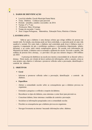 1. DADOS DE IDENTIFICAÇÃO








Local de trabalho: Escola Municipal Santa Maria
Tema: Diabetes: Conhecer para prevenir
Período: setembro, outubro e novembro de 2014.
Turmas: 6º e 7º ano
Professora: Mary Alvarenga
Tempo de execução: 3 meses
Área: Língua Portuguesa, Matemática, Educação Física, História e Ciências

2. JUSTIFICATIVA
Sabe-se que a diabetes é uma doença crônica que atinge milhões de pessoas no
mundo todo. Se tratada, essa doença pode ser bem controlada, e o paciente pode ter uma vida
saudável e normal. Por outro lado, a diabetes mal controlada pode levar à falência renal, à
cegueira, à amputação de pés, a problemas cardíacos e circulatórios (hipertensão, infarto,
derrame), e ao coma, entre outras complicações graves. De acordo com informações do
Ministério da Saúde, a diabetes está se tornando a epidemia do século. Em todo o mundo, 246
milhões de pessoas têm a doença, e a previsão é de que esse número chegue a 380 milhões
até 2025.
A presença de diabéticos na escola nos mostra a necessidade de se discutir sobre a
doença. Deste modo, em virtude de haver carência de informações, sobre o assunto, criou-se
esse projeto cujo objetivo é informar e promover reflexão sobre a prevenção, identificação e
controle da diabetes.
2. OBJETIVOS
 Geral
 Informar e promover reflexão sobre a prevenção, identificação
diabetes.

e controle

da

 Específicos
 Alertar a comunidade escolar sobre as consequências que a diabetes provoca no
organismo.
 Estimular a pesquisa e a reflexão a respeito da diabetes.
 Reconhecer os tipos de diabetes, seus sintomas e como fazer para prevenir-se.
 Conceituar diabete, listar sintomas e medidas de controle e prevenção.
 Socializar as informações pesquisadas com a comunidade escolar.
 Perceber as consequências que a diabetes provoca no organismo.
 Navegar livremente na internet buscando informações sobre diabetes.

 